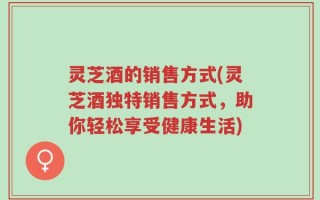 灵芝酒的销售方式(灵芝酒独特销售方式，助你轻松享受健康生活)