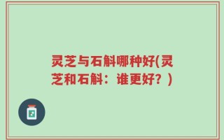 灵芝与石斛哪种好(灵芝和石斛：谁更好？)