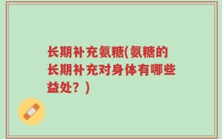 长期补充氨糖(氨糖的长期补充对身体有哪些益处？)