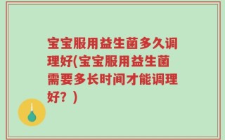 宝宝服用益生菌多久调理好(宝宝服用益生菌需要多长时间才能调理好？)