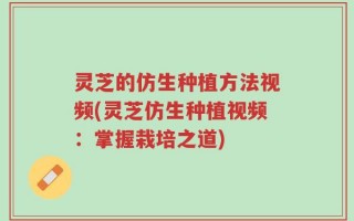 灵芝的仿生种植方法视频(灵芝仿生种植视频：掌握栽培之道)