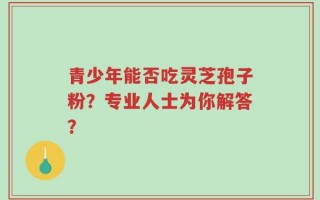 青少年能否吃灵芝孢子粉？专业人士为你解答？