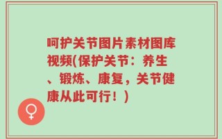 呵护关节图片素材图库视频(保护关节：养生、锻炼、康复，关节健康从此可行！)