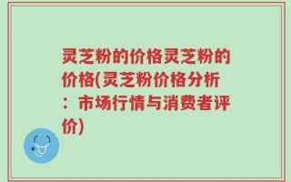 灵芝粉的价格灵芝粉的价格(灵芝粉价格分析：市场行情与消费者评价)