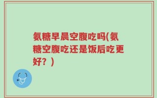 氨糖早晨空腹吃吗(氨糖空腹吃还是饭后吃更好？)