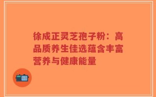 徐成正灵芝孢子粉：高品质养生佳选蕴含丰富营养与健康能量