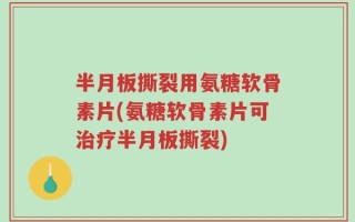 半月板撕裂用氨糖软骨素片(氨糖软骨素片可治疗半月板撕裂)