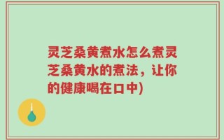 灵芝桑黄煮水怎么煮灵芝桑黄水的煮法，让你的健康喝在口中)