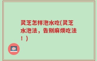 灵芝怎样泡水吃(灵芝水泡法，告别麻烦吃法！)