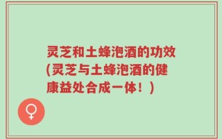灵芝和土蜂泡酒的功效(灵芝与土蜂泡酒的健康益处合成一体！)