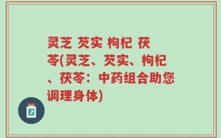 灵芝 芡实 枸杞 茯苓(灵芝、芡实、枸杞、茯苓：中药组合助您调理身体)