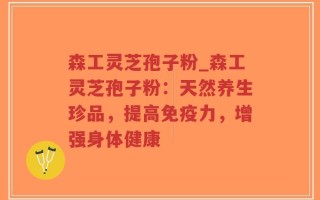 森工灵芝孢子粉_森工灵芝孢子粉：天然养生珍品，提高免疫力，增强身体健康