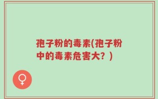 孢子粉的毒素(孢子粉中的毒素危害大？)