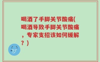 喝酒了手脚关节酸痛(喝酒导致手脚关节酸痛，专家支招该如何缓解？)