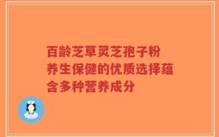 百龄芝草灵芝孢子粉 养生保健的优质选择蕴含多种营养成分