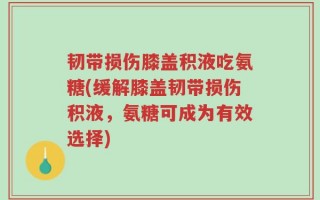 韧带损伤膝盖积液吃氨糖(缓解膝盖韧带损伤积液，氨糖可成为有效选择)