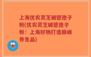 上海优农灵芝破壁孢子粉(优农灵芝破壁孢子粉：上海好物打造巅峰养生品)