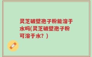 灵芝破壁孢子粉能溶于水吗(灵芝破壁孢子粉可溶于水？)