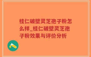 桂仁破壁灵芝孢子粉怎么样_桂仁破壁灵芝孢子粉效果与评价分析