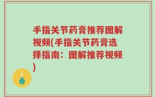 手指关节药膏推荐图解视频(手指关节药膏选择指南：图解推荐视频)