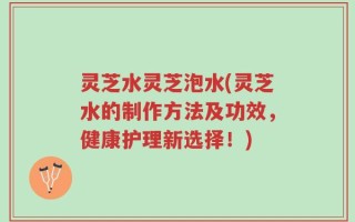灵芝水灵芝泡水(灵芝水的制作方法及功效，健康护理新选择！)
