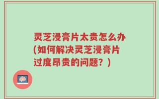 灵芝浸膏片太贵怎么办(如何解决灵芝浸膏片过度昂贵的问题？)