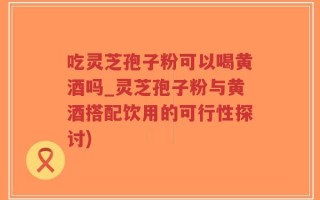 吃灵芝孢子粉可以喝黄酒吗_灵芝孢子粉与黄酒搭配饮用的可行性探讨)