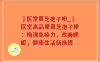 丗医堂灵芝孢子粉_丗医堂高品质灵芝孢子粉：增强免疫力，改善睡眠，健康生活新选择