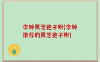 李婷灵芝孢子粉(李婷推荐的灵芝孢子粉)