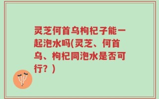 灵芝何首乌枸杞子能一起泡水吗(灵芝、何首乌、枸杞同泡水是否可行？)