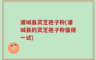 浦城县灵芝孢子粉(浦城县的灵芝孢子粉值得一试)