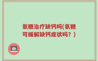 氨糖治疗缺钙吗(氨糖可缓解缺钙症状吗？)