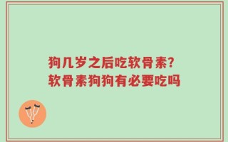 狗几岁之后吃软骨素？软骨素狗狗有必要吃吗