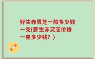 野生赤灵芝一般多少钱一克(野生赤灵芝价格一克多少钱？)