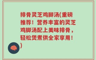 排骨灵芝鸡脚汤(重磅推荐！营养丰富的灵芝鸡脚汤配上美味排骨，轻松煲煮供全家享用！)