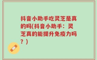 抖音小助手吃灵芝是真的吗(抖音小助手：灵芝真的能提升免疫力吗？)