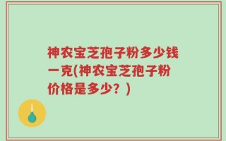 神农宝芝孢子粉多少钱一克(神农宝芝孢子粉价格是多少？)
