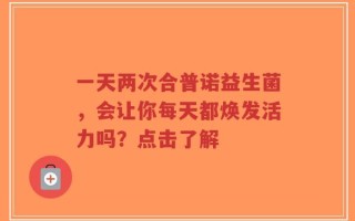 一天两次合普诺益生菌，会让你每天都焕发活力吗？点击了解