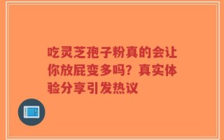 吃灵芝孢子粉真的会让你放屁变多吗？真实体验分享引发热议