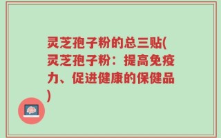 灵芝孢子粉的总三贴(灵芝孢子粉：提高免疫力、促进健康的保健品)