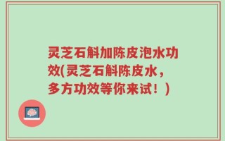 灵芝石斛加陈皮泡水功效(灵芝石斛陈皮水，多方功效等你来试！)
