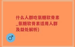 什么人群吃氨糖软骨素_氨糖软骨素适用人群及益处解析)