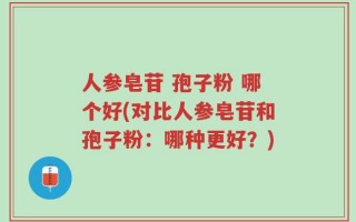 人参皂苷 孢子粉 哪个好(对比人参皂苷和孢子粉：哪种更好？)