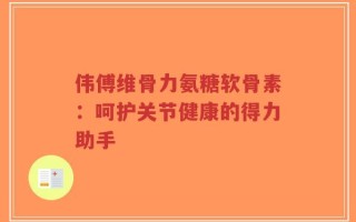 伟傅维骨力氨糖软骨素：呵护关节健康的得力助手