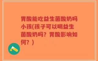 胃酸能吃益生菌酸奶吗小孩(孩子可以喝益生菌酸奶吗？胃酸影响如何？)
