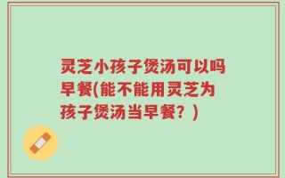 灵芝小孩子煲汤可以吗早餐(能不能用灵芝为孩子煲汤当早餐？)