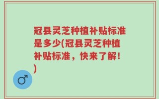 冠县灵芝种植补贴标准是多少(冠县灵芝种植补贴标准，快来了解！)