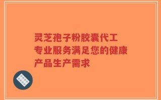 灵芝孢子粉胶囊代工 专业服务满足您的健康产品生产需求