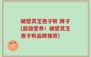 破壁灵芝孢子粉 牌子(超级营养！破壁灵芝孢子粉品牌推荐)