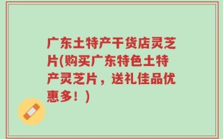 广东土特产干货店灵芝片(购买广东特色土特产灵芝片，送礼佳品优惠多！)